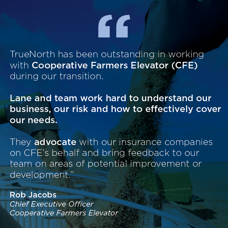 TrueNorth has been outstanding in working with Cooperative Farmers Elevator (CFE) during our transition. Lane and team work hard to understand our business, our risk and how to effectively cover our needs. They advocate with our insurance companies on CFE's behalf and bring feedback to our team on areas of potential improvement or development.